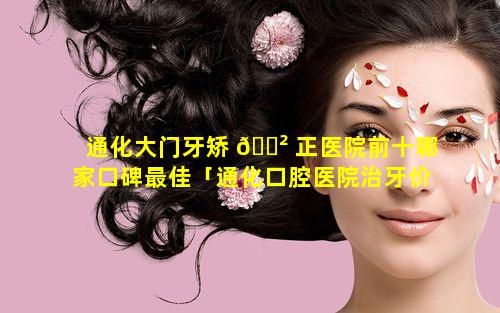 通化大门牙矫 🌲 正医院前十哪家口碑最佳「通化口腔医院治牙价格」